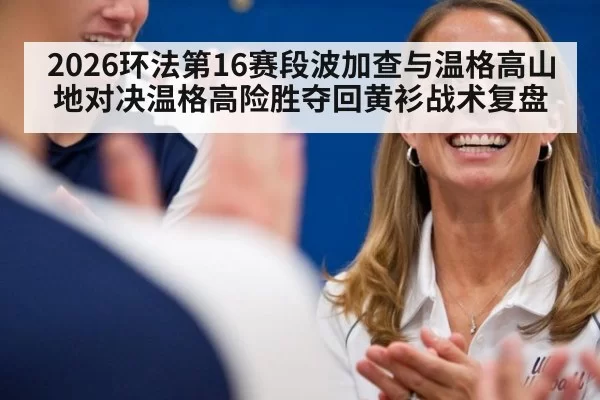 2026环法第16赛段波加查与温格高山地对决温格高险胜夺回黄衫战术复盘