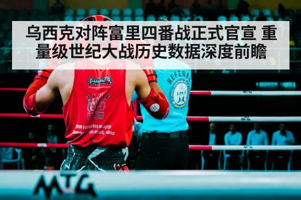 乌西克对阵富里四番战正式官宣 重量级世纪大战历史数据深度前瞻