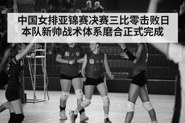 中国女排亚锦赛决赛三比零击败日本队新帅战术体系磨合正式完成