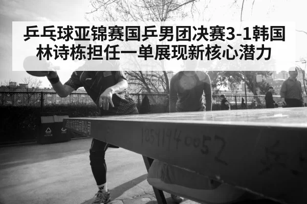 乒乓球亚锦赛国乒男团决赛3-1韩国 林诗栋担任一单展现新核心潜力