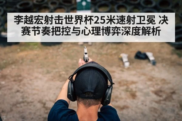 李越宏射击世界杯25米速射卫冕 决赛节奏把控与心理博弈深度解析