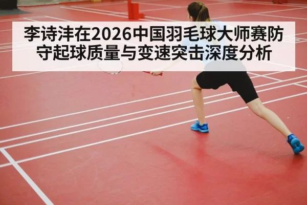 李诗沣在2026中国羽毛球大师赛防守起球质量与变速突击深度分析